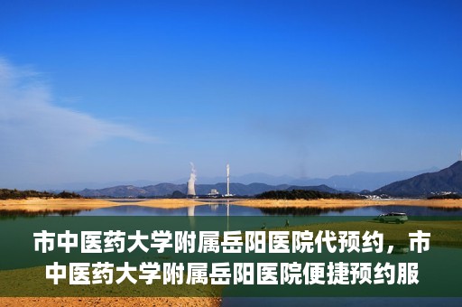 市中医药大学附属岳阳医院代预约，市中医药大学附属岳阳医院便捷预约服务启动