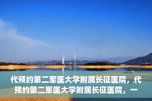 代预约第二军医大学附属长征医院，代预约第二军医大学附属长征医院，一站式便捷就医服务