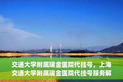 交通大学附属瑞金医院代挂号，上海交通大学附属瑞金医院代挂号服务解析