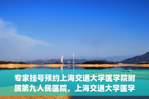 专家挂号预约上海交通大学医学院附属第九人民医院，上海交通大学医学院附属第九人民医院专家挂号预约解析