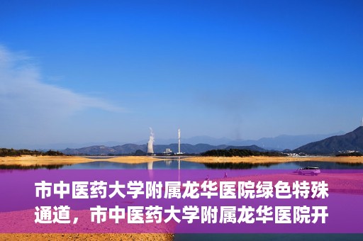市中医药大学附属龙华医院绿色特殊通道，市中医药大学附属龙华医院开通绿色特殊通道，助力患者健康无忧就医体验