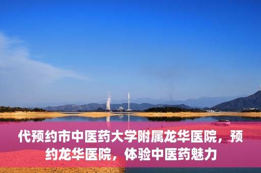 代预约市中医药大学附属龙华医院，预约龙华医院，体验中医药魅力