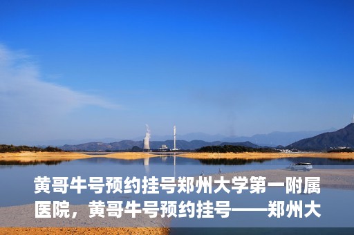 黄哥牛号预约挂号郑州大学第一附属医院，黄哥牛号预约挂号——郑州大学第一附属医院就医新体验