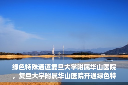 绿色特殊通道复旦大学附属华山医院，复旦大学附属华山医院开通绿色特殊通道服务