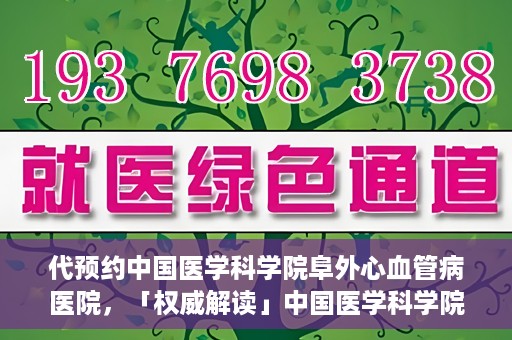 代预约中国医学科学院阜外心血管病医院，「权威解读」中国医学科学院阜外心血管病医院预约指南