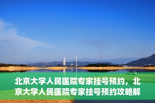 北京大学人民医院专家挂号预约，北京大学人民医院专家挂号预约攻略解析