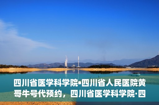 四川省医学科学院•四川省人民医院黄哥牛号代预约，四川省医学科学院·四川省人民医院黄哥名医号预约启动