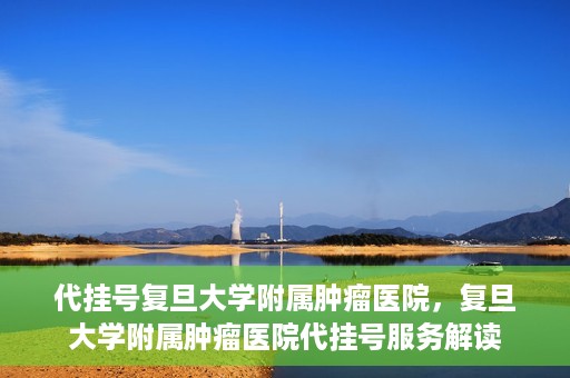 代挂号复旦大学附属肿瘤医院，复旦大学附属肿瘤医院代挂号服务解读