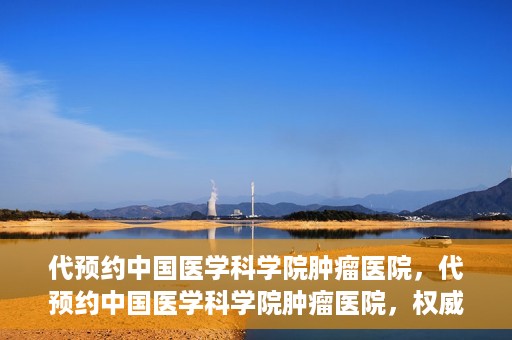 代预约中国医学科学院肿瘤医院，代预约中国医学科学院肿瘤医院，权威医疗资源的便捷通道