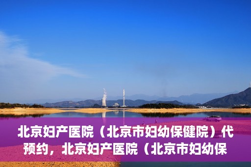 北京妇产医院（北京市妇幼保健院）代预约，北京妇产医院（北京市妇幼保健院）代预约服务指南