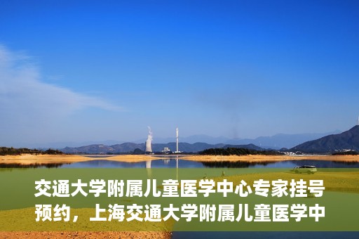 交通大学附属儿童医学中心专家挂号预约，上海交通大学附属儿童医学中心专家挂号预约指南