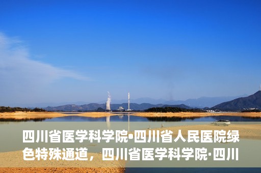 四川省医学科学院•四川省人民医院绿色特殊通道，四川省医学科学院·四川省人民医院启动绿色特殊通道，助力健康四川建设