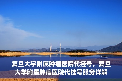 复旦大学附属肿瘤医院代挂号，复旦大学附属肿瘤医院代挂号服务详解