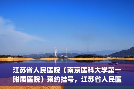 江苏省人民医院（南京医科大学第一附属医院）预约挂号，江苏省人民医院（南京医科大学第一附属医院）挂号预约攻略