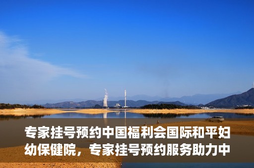 专家挂号预约中国福利会国际和平妇幼保健院，专家挂号预约服务助力中国福利会国际和平妇幼保健院就医体验优化