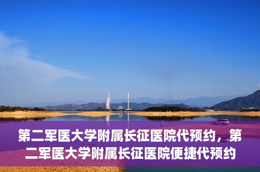 第二军医大学附属长征医院代预约，第二军医大学附属长征医院便捷代预约服务