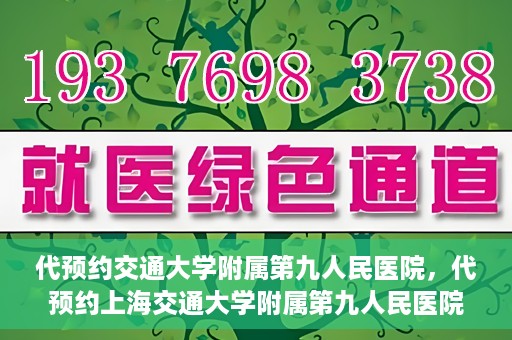 代预约交通大学附属第九人民医院，代预约上海交通大学附属第九人民医院服务体验解析