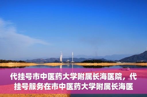 代挂号市中医药大学附属长海医院，代挂号服务在市中医药大学附属长海医院的实践探索