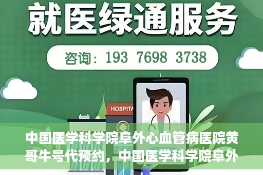 中国医学科学院阜外心血管病医院黄哥牛号代预约，中国医学科学院阜外心血管病医院黄哥牛号预约服务启动
