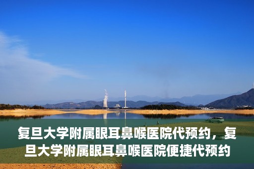 复旦大学附属眼耳鼻喉医院代预约，复旦大学附属眼耳鼻喉医院便捷代预约服务启动