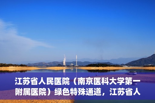 江苏省人民医院（南京医科大学第一附属医院）绿色特殊通道，江苏省人民医院绿色特殊通道，健康守护的快捷通道