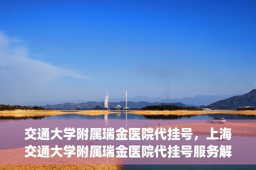 交通大学附属瑞金医院代挂号，上海交通大学附属瑞金医院代挂号服务解析
