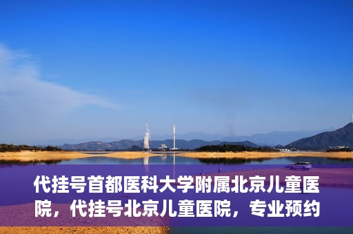 代挂号首都医科大学附属北京儿童医院，代挂号北京儿童医院，专业预约挂号服务
