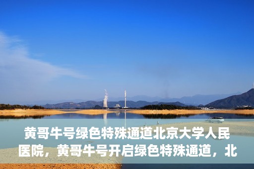 黄哥牛号绿色特殊通道北京大学人民医院，黄哥牛号开启绿色特殊通道，北京大学人民医院创新实践