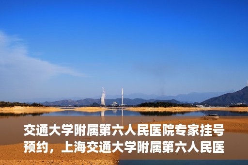 交通大学附属第六人民医院专家挂号预约，上海交通大学附属第六人民医院专家挂号预约指南