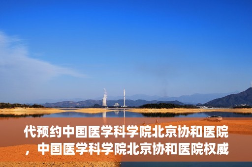 代预约中国医学科学院北京协和医院，中国医学科学院北京协和医院权威预约平台开启预约服务
