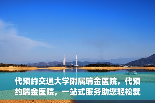 代预约交通大学附属瑞金医院，代预约瑞金医院，一站式服务助您轻松就医