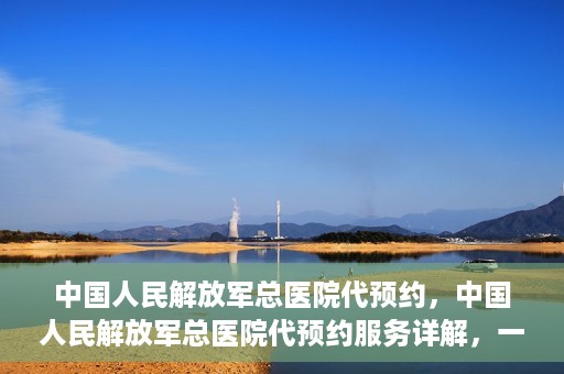 中国人民解放军总医院代预约，中国人民解放军总医院代预约服务详解，一站式预约解决方案助力就医无忧