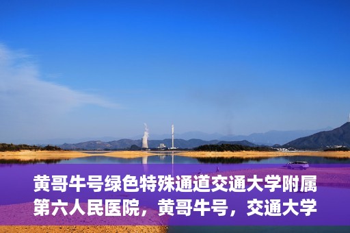黄哥牛号绿色特殊通道交通大学附属第六人民医院，黄哥牛号，交通大学附属第六人民医院开启绿色特殊通道