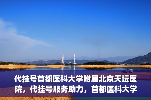 代挂号首都医科大学附属北京天坛医院，代挂号服务助力，首都医科大学附属北京天坛医院预约挂号无忧