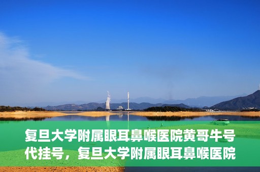 复旦大学附属眼耳鼻喉医院黄哥牛号代挂号，复旦大学附属眼耳鼻喉医院黄哥牛号代挂号攻略解析