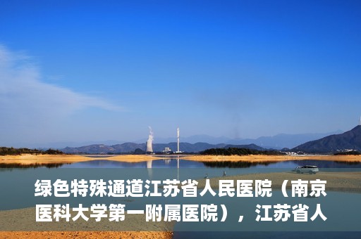 绿色特殊通道江苏省人民医院（南京医科大学第一附属医院），江苏省人民医院（南京医科大学第一附属医院），绿色特殊通道开启健康之门