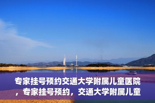 专家挂号预约交通大学附属儿童医院，专家挂号预约，交通大学附属儿童医院就医指南