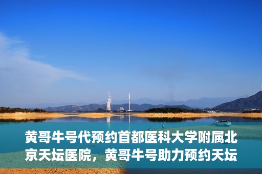 黄哥牛号代预约首都医科大学附属北京天坛医院，黄哥牛号助力预约天坛医院，专业医疗预约服务开启