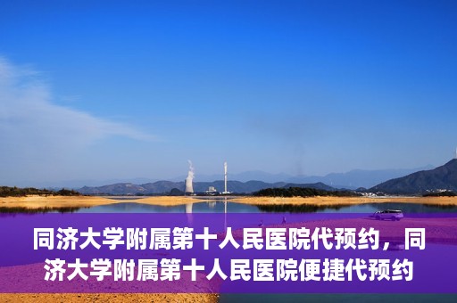 同济大学附属第十人民医院代预约，同济大学附属第十人民医院便捷代预约服务