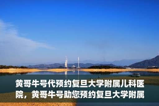黄哥牛号代预约复旦大学附属儿科医院，黄哥牛号助您预约复旦大学附属儿科医院专家号