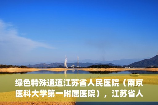绿色特殊通道江苏省人民医院（南京医科大学第一附属医院），江苏省人民医院（南京医科大学第一附属医院），绿色特殊通道开启健康之门