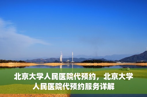 北京大学人民医院代预约，北京大学人民医院代预约服务详解