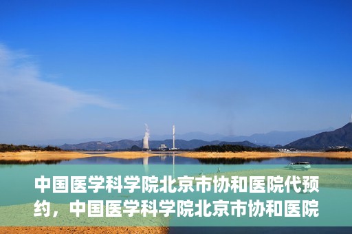 中国医学科学院北京市协和医院代预约，中国医学科学院北京市协和医院预约挂号服务详解