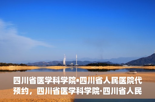 四川省医学科学院•四川省人民医院代预约，四川省医学科学院·四川省人民医院便捷代预约服务