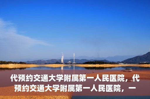 代预约交通大学附属第一人民医院，代预约交通大学附属第一人民医院，一站式便捷医疗预约服务