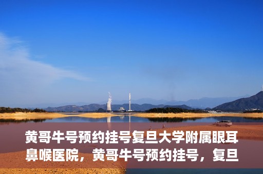 黄哥牛号预约挂号复旦大学附属眼耳鼻喉医院，黄哥牛号预约挂号，复旦大学附属眼耳鼻喉医院就医新体验