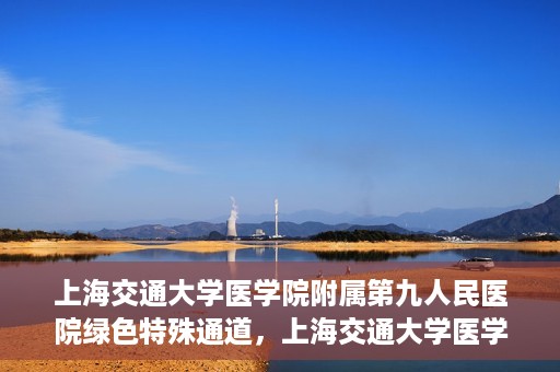 上海交通大学医学院附属第九人民医院绿色特殊通道，上海交通大学医学院附属第九人民医院，绿色特殊通道开启健康之门