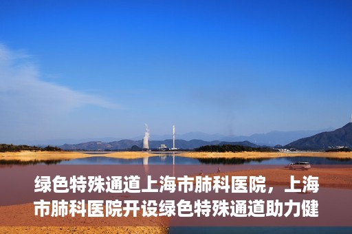 绿色特殊通道上海市肺科医院，上海市肺科医院开设绿色特殊通道助力健康上海