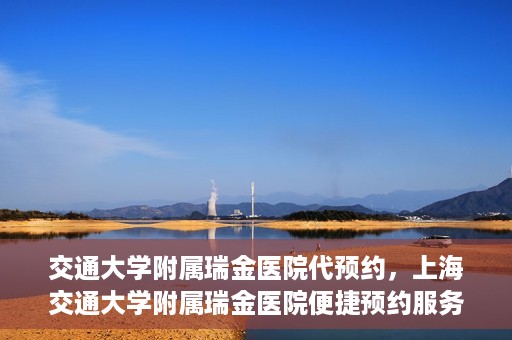 交通大学附属瑞金医院代预约，上海交通大学附属瑞金医院便捷预约服务解析