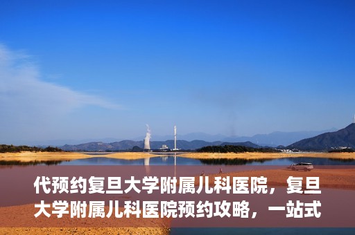代预约复旦大学附属儿科医院，复旦大学附属儿科医院预约攻略，一站式解决您的预约需求
